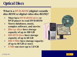 Optical Discs What is a   DVD-ROM   (digital versatile disc-ROM or digital video disc-ROM)? p. 372 Fig. 7-24 Must have   DVD-ROM drive   or DVD player to read DVD-ROM Stores databases, music, complex software, and movies Blu-ray discs  have storage capacity of up to 100 GB HD-DVD discs  have storage capacity of up to 60 GB HD-VMDs  have storage capacity of up to 40 GB or more UMD  can store up to 1.8 GB Next 