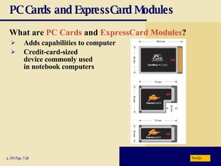 PC Cards and ExpressCard Modules What are   PC Cards  and  ExpressCard Modules ? p. 374 Figs. 7-28 Adds capabilities to computer Credit-card - sized device commonly used in notebook computers Next 