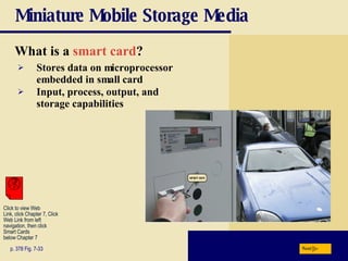 Miniature Mobile Storage Media What is a   smart card ? p. 378 Fig. 7-33 Stores data on microprocessor embedded in small card Input, process, output, and storage capabilities Next Click to view Web  Link, click Chapter 7, Click  Web Link from left  navigation, then click  Smart Cards  below Chapter 7 
