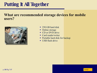 Putting It All Together What are recommended storage devices for mobile users? p. 380 Fig. 7-37 250 GB hard disk Online storage CD or DVD drive Card reader/writer Portable hard disk for backup USB flash drive Next 