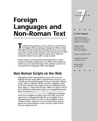 7
                                                                       CHAPTER


Foreign
Languages and                                                         ✦     ✦       ✦     ✦


Non-Roman Text                                                        In This Chapter

                                                                      Understanding the
                                                                      effects of non-Roman
                                                                      scripts on the Web


  T                                                                   Using scripts,
        he Web is international, yet most of the text you’ll ﬁnd on
                                                                      character sets,
        it is English. XML is starting to change this. XML provides
                                                                      fonts, and glyphs
  full support for the double-byte Unicode character set, as well
  as its more compact representations. This is good news for Web
  authors because Unicode supports almost every character             Legacy character sets
  commonly used in every modern script on Earth.
                                                                      Using the Unicode
  In this chapter, you’ll learn how international text is repre-      Character Set
  sented in computer applications, how XML understands text,
  and how you can take advantage of the software you have to          Writing XML
  read and write in languages other than English.                     in Unicode

                                                                      ✦     ✦       ✦     ✦
Non-Roman Scripts on the Web
  Although the Web is international, much of its text is in
  English. Because of the Web’s expansiveness, however, you
  can still surf through Web pages in French, Spanish, Chinese,
  Arabic, Hebrew, Russian, Hindi, and other languages. Most
  of the time, though, these pages come out looking less than
  ideal. Figure 7-1 shows the October 1998 cover page of one of
  the United States Information Agency’s propaganda journals,
  Issues in Democracy (http://www.usia.gov/journals/
  itdhr/1098/ijdr/ijdr1098.htm), in Russian translation
  viewed in an English encoding. The red Cyrillic text in the
  upper left is a bitmapped image ﬁle so it’s legible (if you
  speak Russian) and so are a few words in English such as
  “Adobe Acrobat.” However, the rest of the text is mostly a
  bunch of accented Roman vowels, not the Cyrillic letters
  they are supposed to be.
 