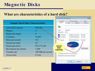 Magnetic Disks What are characteristics of a hard disk? p. 359 Fig. 7-7 actual disk capacity Next Sample Hard Disk Characteristics Advertised capacity 500 GB Platters 4 Read/write heads 8 Cylinders 16,383 Bytes per second 512 Sectors per track 63 Sectors per drive 973,773,168 Revolutions per minute 7,200 Transfer rate 300 MB per second Access time 8.5 ms 
