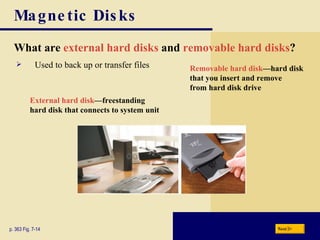 Magnetic Disks What are   external hard disks   and   removable hard disks ? p. 363 Fig. 7-14 External hard disk —freestanding hard disk that connects to system unit Removable hard disk —hard disk that you insert and remove from hard disk drive Used to back up or transfer files Next 