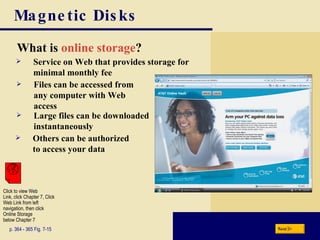 Magnetic Disks What is  online storage ? p. 364 - 365 Fig. 7-15 Others can be authorized to access your data Service on Web that provides storage for minimal monthly fee Files can be accessed from any computer with Web access Large files can be downloaded instantaneously Next Click to view Web  Link, click Chapter 7, Click  Web Link from left  navigation, then click  Online Storage below Chapter 7 