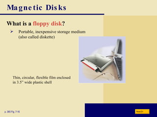 Magnetic Disks What is a   floppy disk ? p. 365 Fig. 7-16 Portable, inexpensive storage medium (also called diskette) Thin, circular, flexible film enclosed in 3.5” wide plastic shell Next 