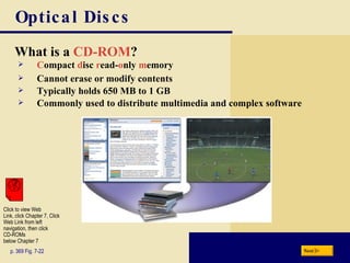 Optical Discs What is a   CD-ROM ? p. 369 Fig. 7-22 C ompact   d isc   r ead- o nly   m emory Cannot erase or modify contents Typically holds 650 MB to 1 GB Commonly used to distribute multimedia and complex software Next Click to view Web  Link, click Chapter 7, Click  Web Link from left  navigation, then click  CD-ROMs below Chapter 7 