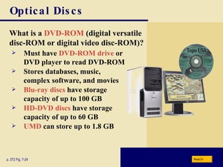 Optical Discs What is a   DVD-ROM   (digital versatile disc-ROM or digital video disc-ROM)? p. 372 Fig. 7-24 Must have   DVD-ROM drive   or DVD player to read DVD-ROM Stores databases, music, complex software, and movies Blu-ray discs  have storage capacity of up to 100 GB HD-DVD discs  have storage capacity of up to 60 GB UMD  can store up to 1.8 GB Next 