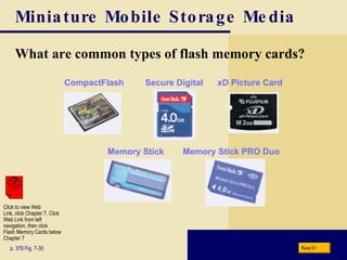 Miniature Mobile Storage Media What are common types of flash memory cards? p. 376 Fig. 7-30 Next Click to view Web  Link, click Chapter 7, Click  Web Link from left  navigation, then click  Flash Memory Cards below Chapter 7 CompactFlash Secure Digital xD Picture Card Memory Stick Memory Stick PRO Duo 