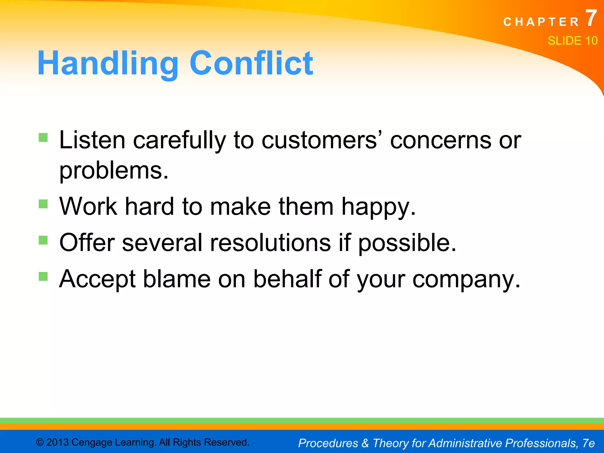 CHAPTER         7
                                                                                               SLIDE 10

Handling Conflict

 Listen carefully to customers’ concerns or
  problems.
 Work hard to make them happy.
 Offer several resolutions if possible.
 Accept blame on behalf of your company.




© 2013 Cengage Learning. All Rights Reserved.   Procedures & Theory for Administrative Professionals, 7e
 