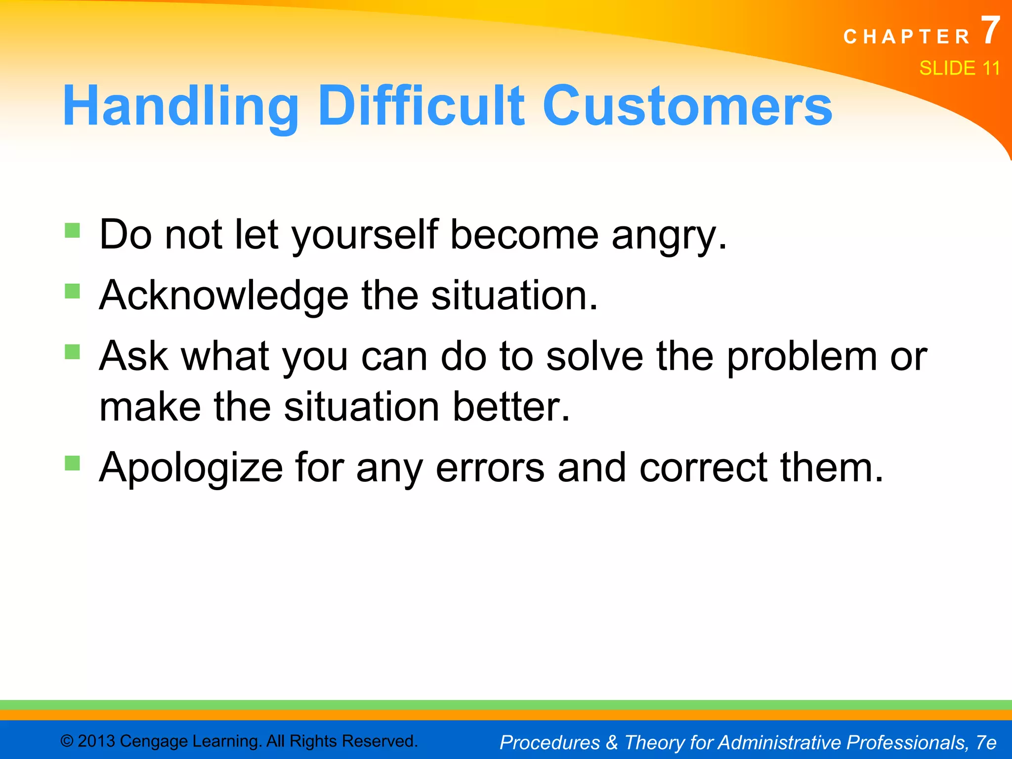 CHAPTER         7
                                                                                               SLIDE 11

Handling Difficult Customers

 Do not let yourself become angry.
 Acknowledge the situation.
 Ask what you can do to solve the problem or
  make the situation better.
 Apologize for any errors and correct them.




© 2013 Cengage Learning. All Rights Reserved.   Procedures & Theory for Administrative Professionals, 7e
 