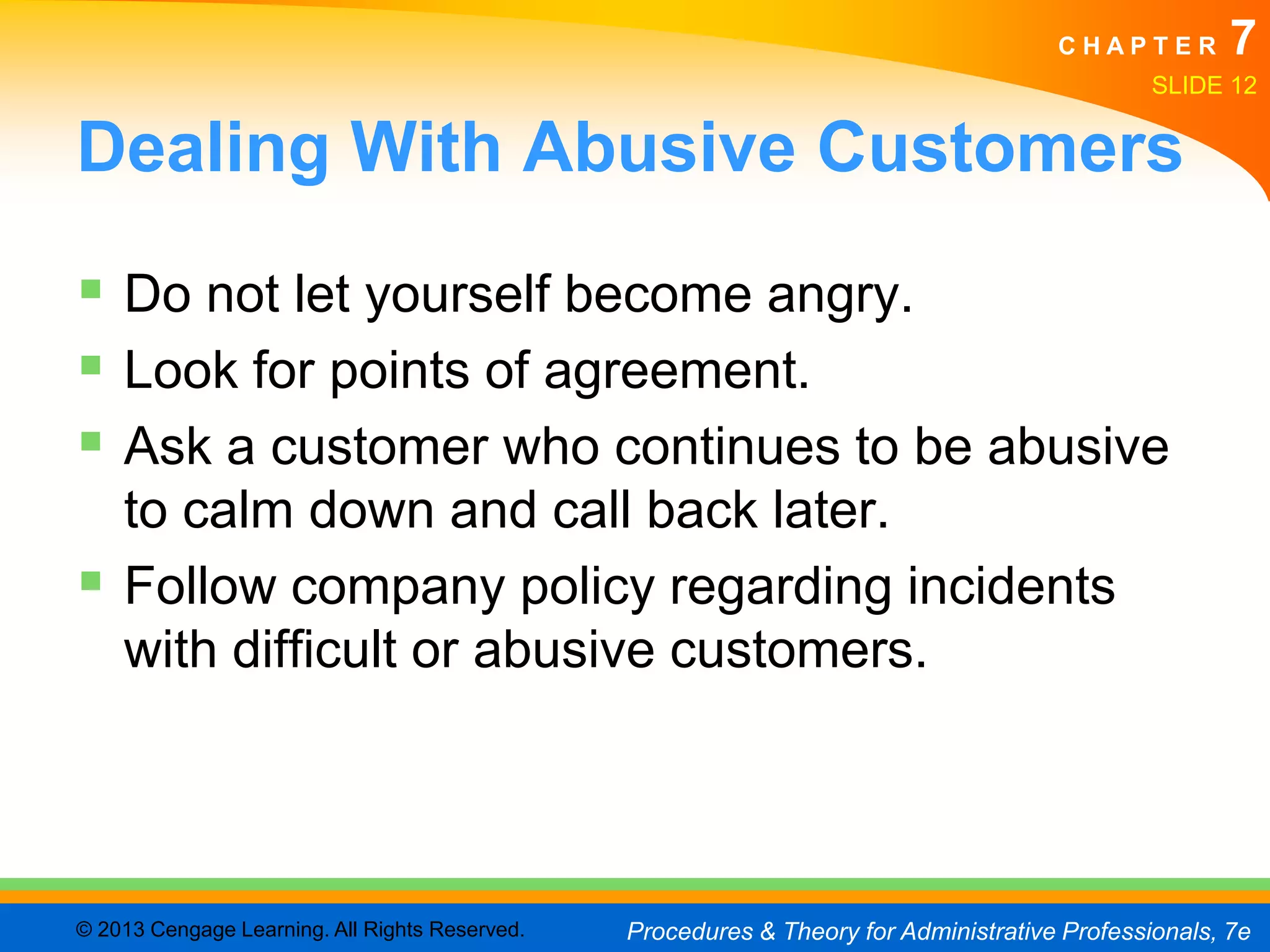 CHAPTER         7
                                                                                               SLIDE 12


Dealing With Abusive Customers
 Do not let yourself become angry.
 Look for points of agreement.
 Ask a customer who continues to be abusive
  to calm down and call back later.
 Follow company policy regarding incidents
  with difficult or abusive customers.




© 2013 Cengage Learning. All Rights Reserved.   Procedures & Theory for Administrative Professionals, 7e
 
