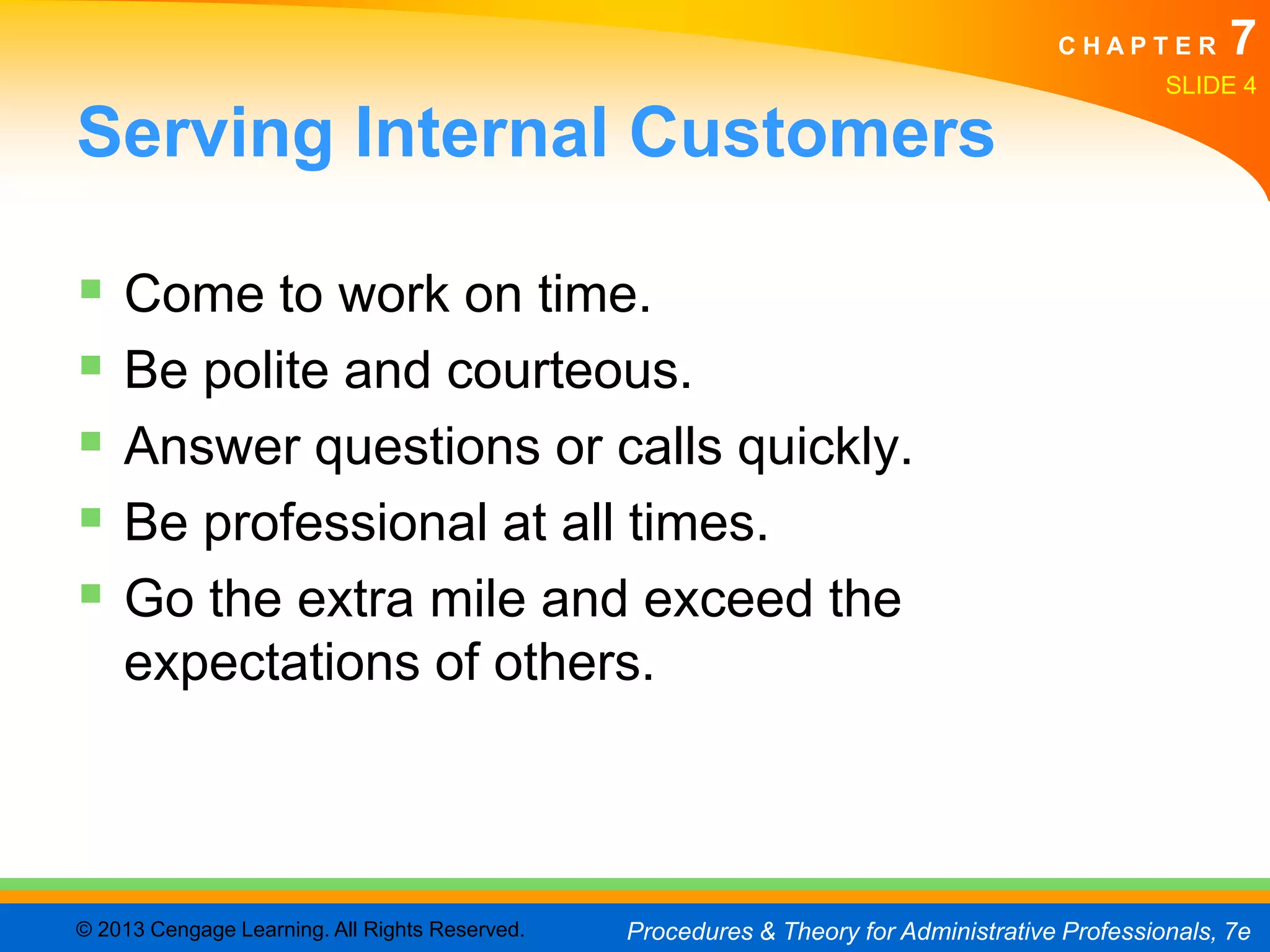 CHAPTER         7
                                                                                                SLIDE 4

Serving Internal Customers

 Come to work on time.
 Be polite and courteous.
 Answer questions or calls quickly.
 Be professional at all times.
 Go the extra mile and exceed the
    expectations of others.



© 2013 Cengage Learning. All Rights Reserved.   Procedures & Theory for Administrative Professionals, 7e
 