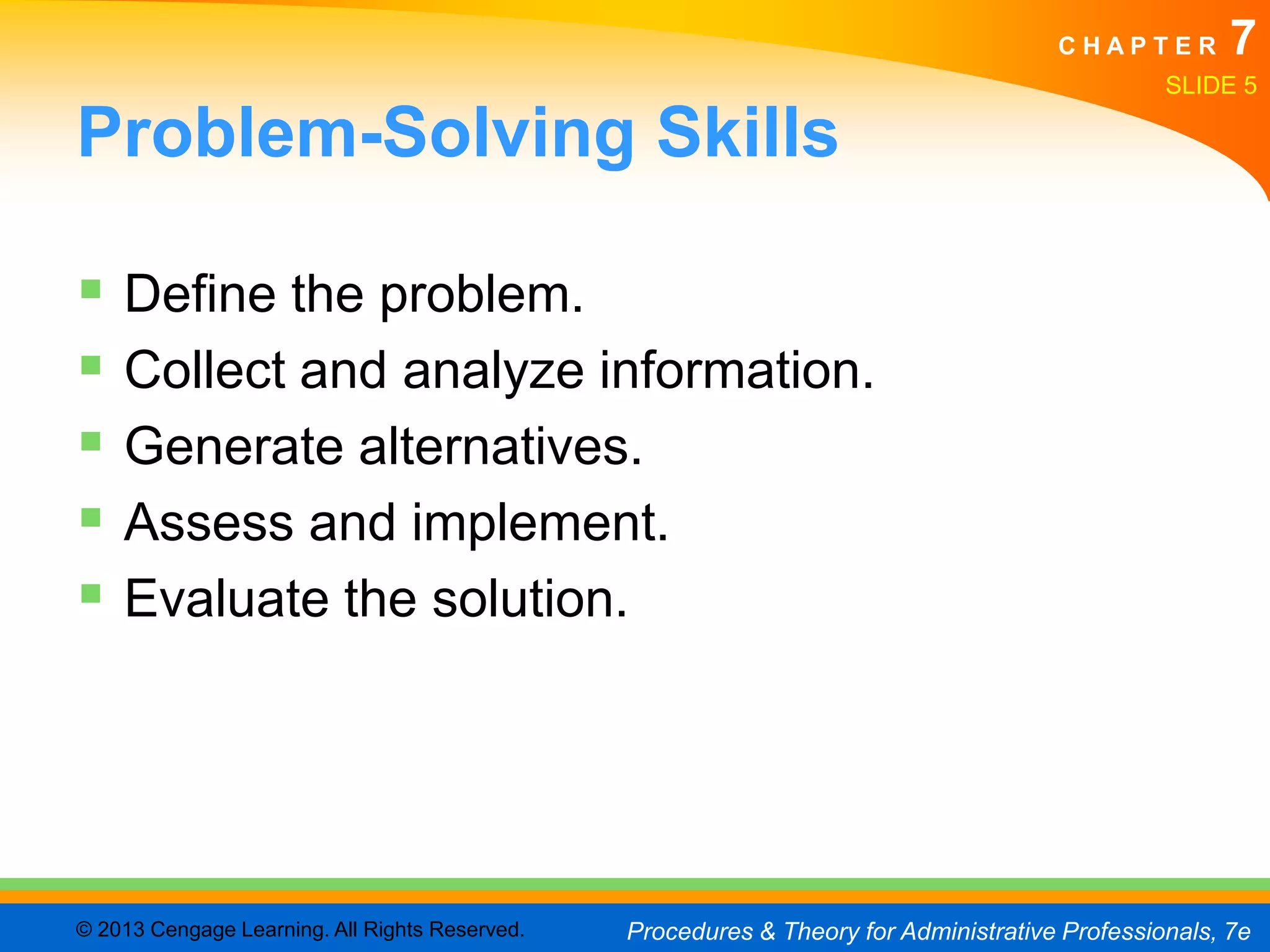 CHAPTER         7
                                                                                                SLIDE 5

Problem-Solving Skills

 Define the problem.
 Collect and analyze information.
 Generate alternatives.
 Assess and implement.
 Evaluate the solution.




© 2013 Cengage Learning. All Rights Reserved.   Procedures & Theory for Administrative Professionals, 7e
 