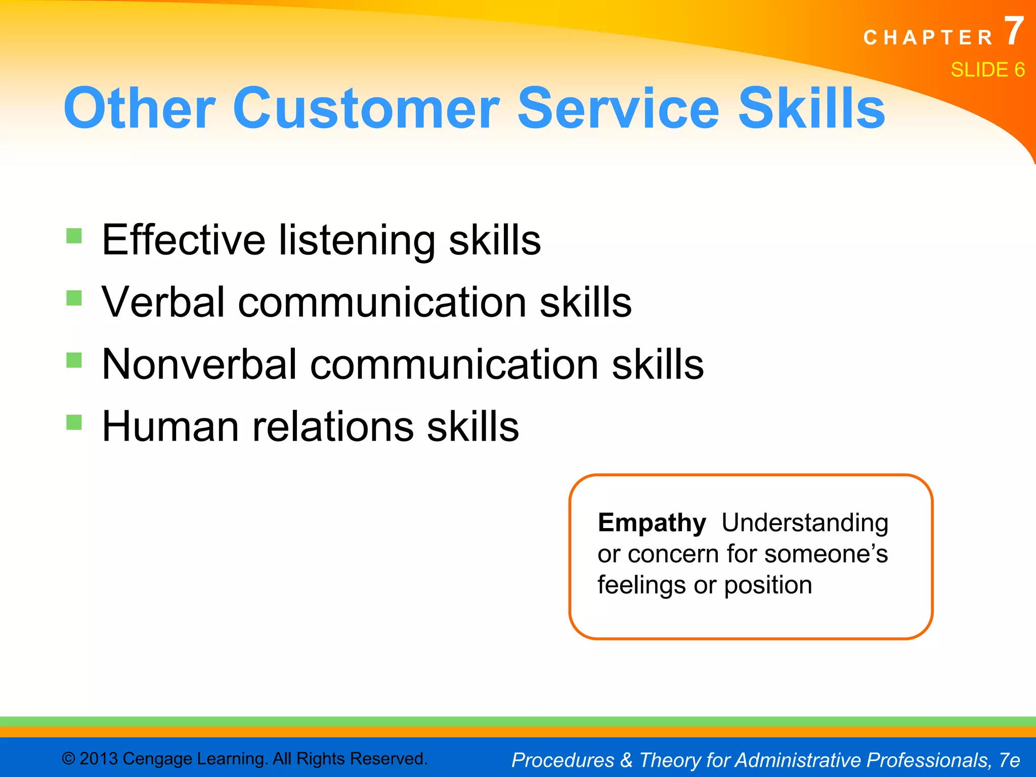 CHAPTER         7
                                                                                                SLIDE 6

Other Customer Service Skills

 Effective listening skills
 Verbal communication skills
 Nonverbal communication skills
 Human relations skills
                                                         Empathy Understanding
                                                         or concern for someone’s
                                                         feelings or position




© 2013 Cengage Learning. All Rights Reserved.   Procedures & Theory for Administrative Professionals, 7e
 