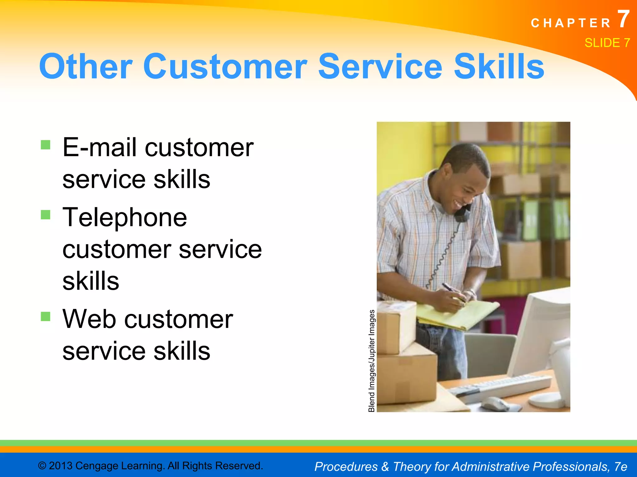 CHAPTER        7
                                                                                                SLIDE 7

Other Customer Service Skills

 E-mail customer
  service skills
 Telephone
  customer service
  skills
 Web customer
                                                         Blend Images/Jupiter Images
  service skills



© 2013 Cengage Learning. All Rights Reserved.   Procedures & Theory for Administrative Professionals, 7e
 