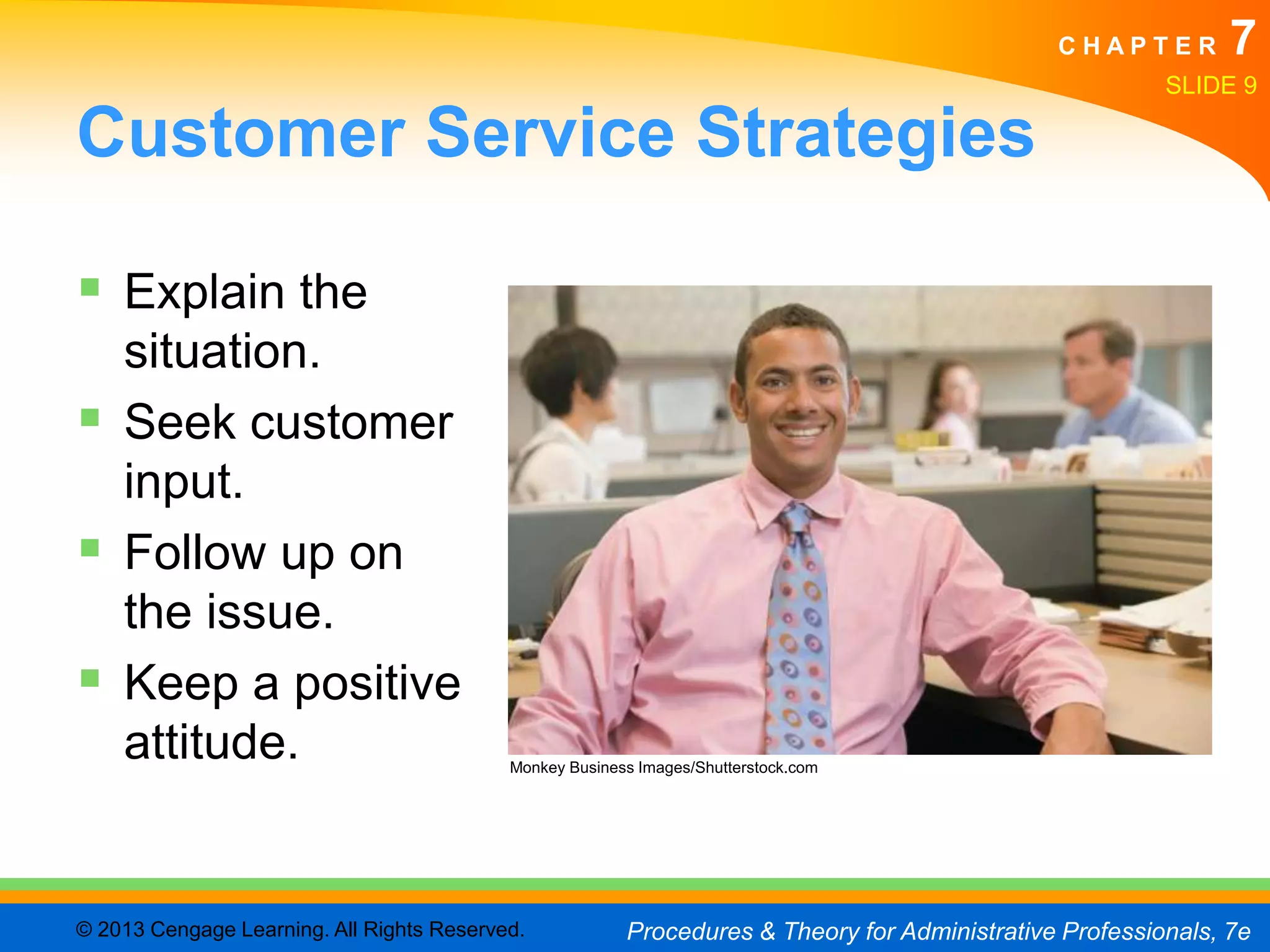 CHAPTER         7
                                                                                                         SLIDE 9

Customer Service Strategies

 Explain the
    situation.
   Seek customer
    input.
   Follow up on
    the issue.
   Keep a positive
    attitude.                              Monkey Business Images/Shutterstock.com




© 2013 Cengage Learning. All Rights Reserved.            Procedures & Theory for Administrative Professionals, 7e
 