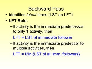 Backward Pass 
• Identifies latest times (LST an LFT) 
• LFT Rule: 
– If activity is the immediate predecessor 
to only 1 activity, then 
LFT = LST of immediate follower 
– If activity is the immediate predeccor to 
multiple activities, then 
LFT = Min {LST of all imm. followers} 
 