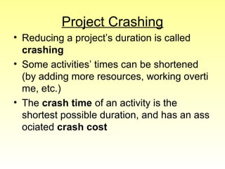 Project Crashing 
• Reducing a project’s duration is called 
crashing 
• Some activities’ times can be shortened 
(by adding more resources, working overti 
me, etc.) 
• The crash time of an activity is the 
shortest possible duration, and has an ass 
ociated crash cost 
 