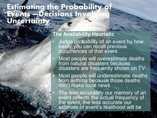 Estimating the Probability of 
Events —Decisions Involving 
Uncertainty 
The Availability Heuristic 
• Judge probability of an event by how 
easily you can recall previous 
occurrences of that event 
• Most people will overestimate deaths 
from natural disasters because 
disasters are frequently shown on TV 
• Most people will underestimate deaths 
from asthma because those deaths 
don’t make local news 
• The less accurately our memory of an 
event reflects the actual frequency of 
the event, the less accurate our 
estimate of event’s likelihood will be 
 