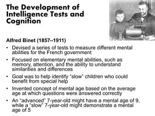 The Development of 
Intelligence Tests and 
Cognition 
Alfred Binet (1857–1911) 
• Devised a series of tests to measure different mental 
abilities for the French government 
• Focused on elementary mental abilities, such as 
memory, attention, and the ability to understand 
similarities and differences 
• Goal was to help identify “slow” children who could 
benefit from special help 
• Invented concept of mental age based on the average 
age at which questions were answered correctly 
• An “advanced” 7-year-old might have a mental age of 9, 
while a “slow” 7-year-old might demonstrate a mental 
age of 5 
 