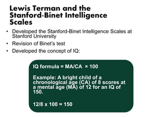 Lewis Terman and the 
Stanford-Binet Intelligence 
Scales 
• Developed the Stanford-Binet Intelligence Scales at 
Stanford University 
• Revision of Binet’s test 
• Developed the concept of IQ: 
IQ formula = MA/CA × 100 
Example: A bright child of a 
chronological age (CA) of 8 scores at 
a mental age (MA) of 12 for an IQ of 
150. 
12/8 x 100 = 150 
 