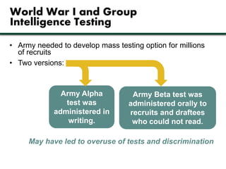 World War I and Group 
Intelligence Testing 
• Army needed to develop mass testing option for millions 
of recruits 
• Two versions: 
Army Alpha 
test was 
administered in 
writing. 
Army Beta test was 
administered orally to 
recruits and draftees 
who could not read. 
May have led to overuse of tests and discrimination 
 