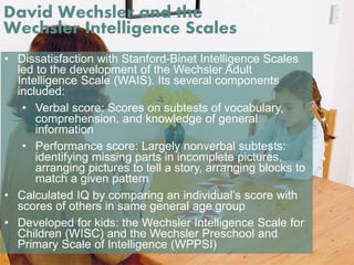David Wechsler and the 
Wechsler Intelligence Scales 
• Dissatisfaction with Stanford-Binet Intelligence Scales 
led to the development of the Wechsler Adult 
Intelligence Scale (WAIS). Its several components 
included: 
• Verbal score: Scores on subtests of vocabulary, 
comprehension, and knowledge of general 
information 
• Performance score: Largely nonverbal subtests: 
identifying missing parts in incomplete pictures, 
arranging pictures to tell a story, arranging blocks to 
match a given pattern 
• Calculated IQ by comparing an individual’s score with 
scores of others in same general age group 
• Developed for kids: the Wechsler Intelligence Scale for 
Children (WISC) and the Wechsler Preschool and 
Primary Scale of Intelligence (WPPSI) 
 