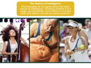 The Nature of Intelligence 
Psychologists do not agree about the basic 
nature of intelligence, including whether it is a 
single, general ability, and whether it includes 
skills and talents, as well as mental aptitude. 
 