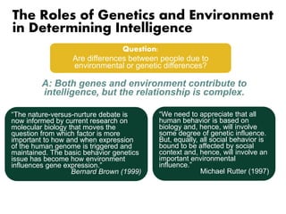 The Roles of Genetics and Environment 
in Determining Intelligence 
Question: 
Are differences between people due to 
environmental or genetic differences? 
A: Both genes and environment contribute to 
intelligence, but the relationship is complex. 
“The nature-versus-nurture debate is 
now informed by current research on 
molecular biology that moves the 
question from which factor is more 
important to how and when expression 
of the human genome is triggered and 
maintained. The basic behavior genetics 
issue has become how environment 
influences gene expression.” 
Bernard Brown (1999) 
“We need to appreciate that all 
human behavior is based on 
biology and, hence, will involve 
some degree of genetic influence. 
But, equally, all social behavior is 
bound to be affected by social 
context and, hence, will involve an 
important environmental 
influence.” 
Michael Rutter (1997) 
 