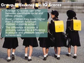 Group Differences in IQ Scores 
• Average IQ scores can differ 
between identifiable racial and 
ethnic groups. 
• Asian children may score higher 
than European American 
children in middle school. 
• The difference in scores is 
probably caused by a difference 
in attitude and pressure toward 
achievement. 
 