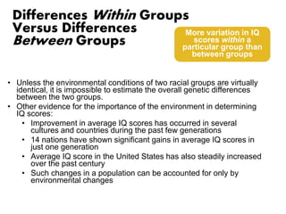 Differences Within Groups 
Versus Differences 
Between Groups 
• Unless the environmental conditions of two racial groups are virtually 
identical, it is impossible to estimate the overall genetic differences 
between the two groups. 
• Other evidence for the importance of the environment in determining 
IQ scores: 
• Improvement in average IQ scores has occurred in several 
cultures and countries during the past few generations 
• 14 nations have shown significant gains in average IQ scores in 
just one generation 
• Average IQ score in the United States has also steadily increased 
over the past century 
• Such changes in a population can be accounted for only by 
environmental changes 
More variation in IQ 
scores within a 
particular group than 
between groups 
 