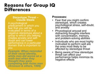 Reasons for Group IQ 
Differences 
Processes: 
• Fear that you might confirm 
stereotype, which creates 
psychological stress, self-doubt, 
and anxiety 
• Physiological arousal and 
distracting thoughts interfere 
with concentration, memory, 
and problem-solving abilities 
• Individuals who are most highly 
motivated to perform well are 
the ones most likely to be 
affected by stereotype threat 
• Being aware of how stereotype 
threat can affect your 
performance helps minimize its 
negative effects 
Stereotype Threat – 
Claude Steele 
A psychological 
predicament in which you 
fear that you will be 
evaluated in terms of a 
negative stereotype about a 
group to which you belong; 
creates anxiety and self-doubt 
and can lower 
performance in a particular 
domain that is important to 
you 
Example: When reminded 
of their racial identity, 
white men did worse on a 
math test when they 
thought they were 
competing with Asian men 
(Aronson & others, 1999) 
 