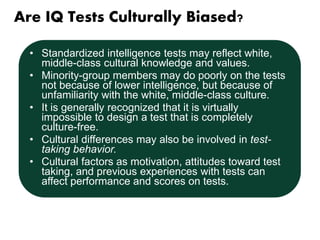 Are IQ Tests Culturally Biased? 
• Standardized intelligence tests may reflect white, 
middle-class cultural knowledge and values. 
• Minority-group members may do poorly on the tests 
not because of lower intelligence, but because of 
unfamiliarity with the white, middle-class culture. 
• It is generally recognized that it is virtually 
impossible to design a test that is completely 
culture-free. 
• Cultural differences may also be involved in test-taking 
behavior. 
• Cultural factors as motivation, attitudes toward test 
taking, and previous experiences with tests can 
affect performance and scores on tests. 
