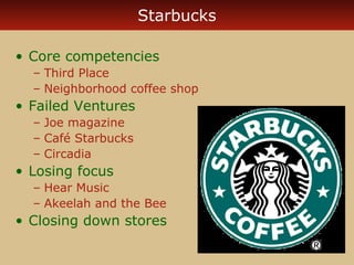 Starbucks 
• Core competencies 
– Third Place 
– Neighborhood coffee shop 
• Failed Ventures 
– Joe magazine 
– Café Starbucks 
– Circadia 
• Losing focus 
– Hear Music 
– Akeelah and the Bee 
• Closing down stores 
 