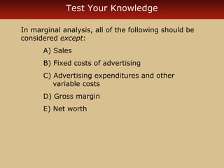 Test Your Knowledge 
In marginal analysis, all of the following should be 
considered except: 
A) Sales 
B) Fixed costs of advertising 
C) Advertising expenditures and other 
variable costs 
D) Gross margin 
E) Net worth 
 