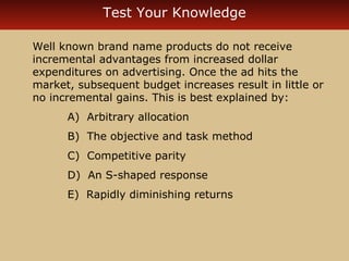 Test Your Knowledge 
Well known brand name products do not receive 
incremental advantages from increased dollar 
expenditures on advertising. Once the ad hits the 
market, subsequent budget increases result in little or 
no incremental gains. This is best explained by: 
A) Arbitrary allocation 
B) The objective and task method 
C) Competitive parity 
D) An S-shaped response 
E) Rapidly diminishing returns 
 