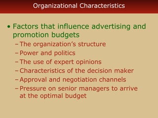 Organizational Characteristics 
• Factors that influence advertising and 
promotion budgets 
– The organization’s structure 
– Power and politics 
– The use of expert opinions 
–Characteristics of the decision maker 
–Approval and negotiation channels 
– Pressure on senior managers to arrive 
at the optimal budget 

