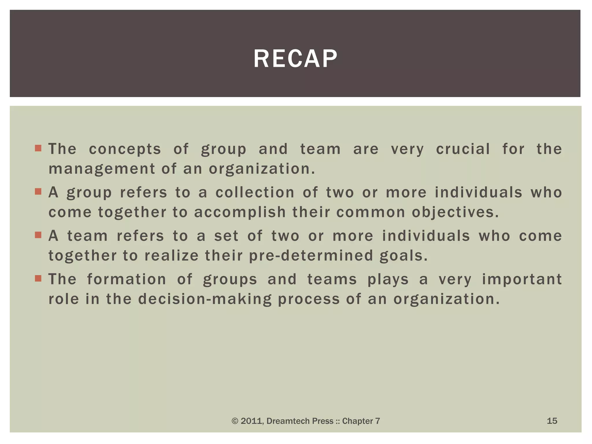  The concepts of group and team are very crucial for the
management of an organization.
 A group refers to a collection of two or more individuals who
come together to accomplish their common objectives.
 A team refers to a set of two or more individuals who come
together to realize their pre-determined goals.
 The formation of groups and teams plays a very important
role in the decision-making process of an organization.
RECAP
© 2011, Dreamtech Press :: Chapter 7 15
 