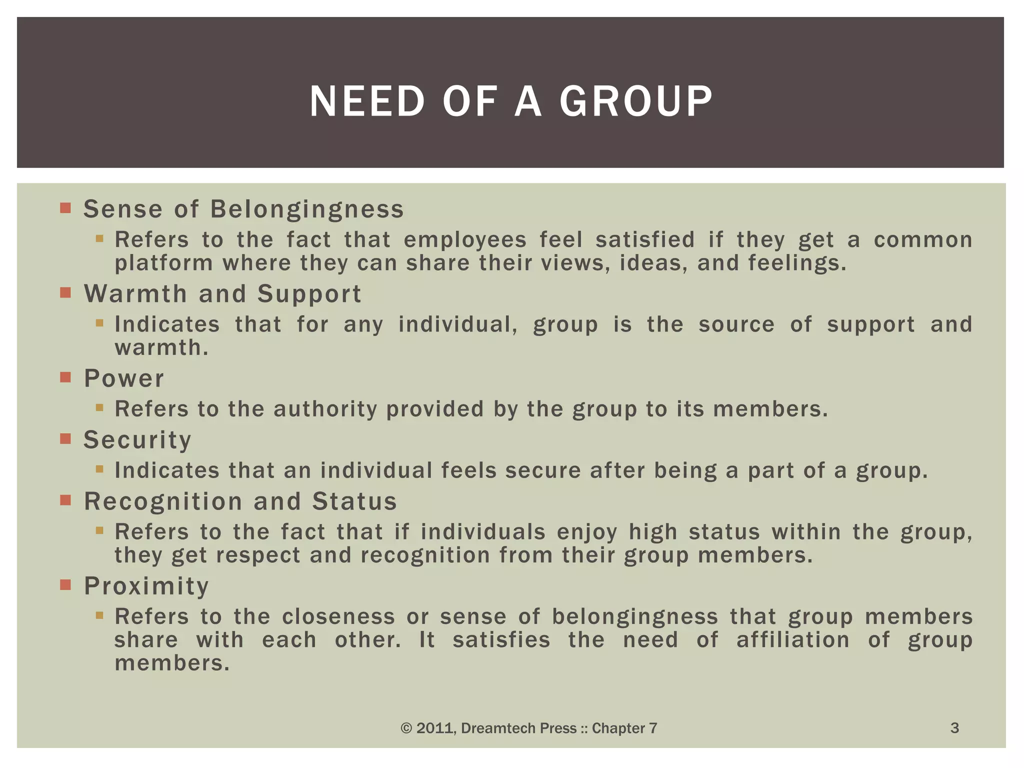  Sense of Belongingness
 Refers to the fact that employees feel satisfied if they get a common
platform where they can share their views, ideas, and feelings.
 Warmth and Support
 Indicates that for any individual, group is the source of support and
warmth.
 Power
 Refers to the authority provided by the group to its members.
 Security
 Indicates that an individual feels secure after being a part of a group.
 Recognition and Status
 Refers to the fact that if individuals enjoy high status within the group,
they get respect and recognition from their group members.
 Proximity
 Refers to the closeness or sense of belongingness that group members
share with each other. It satisfies the need of affiliation of group
members.
NEED OF A GROUP
© 2011, Dreamtech Press :: Chapter 7 3
 