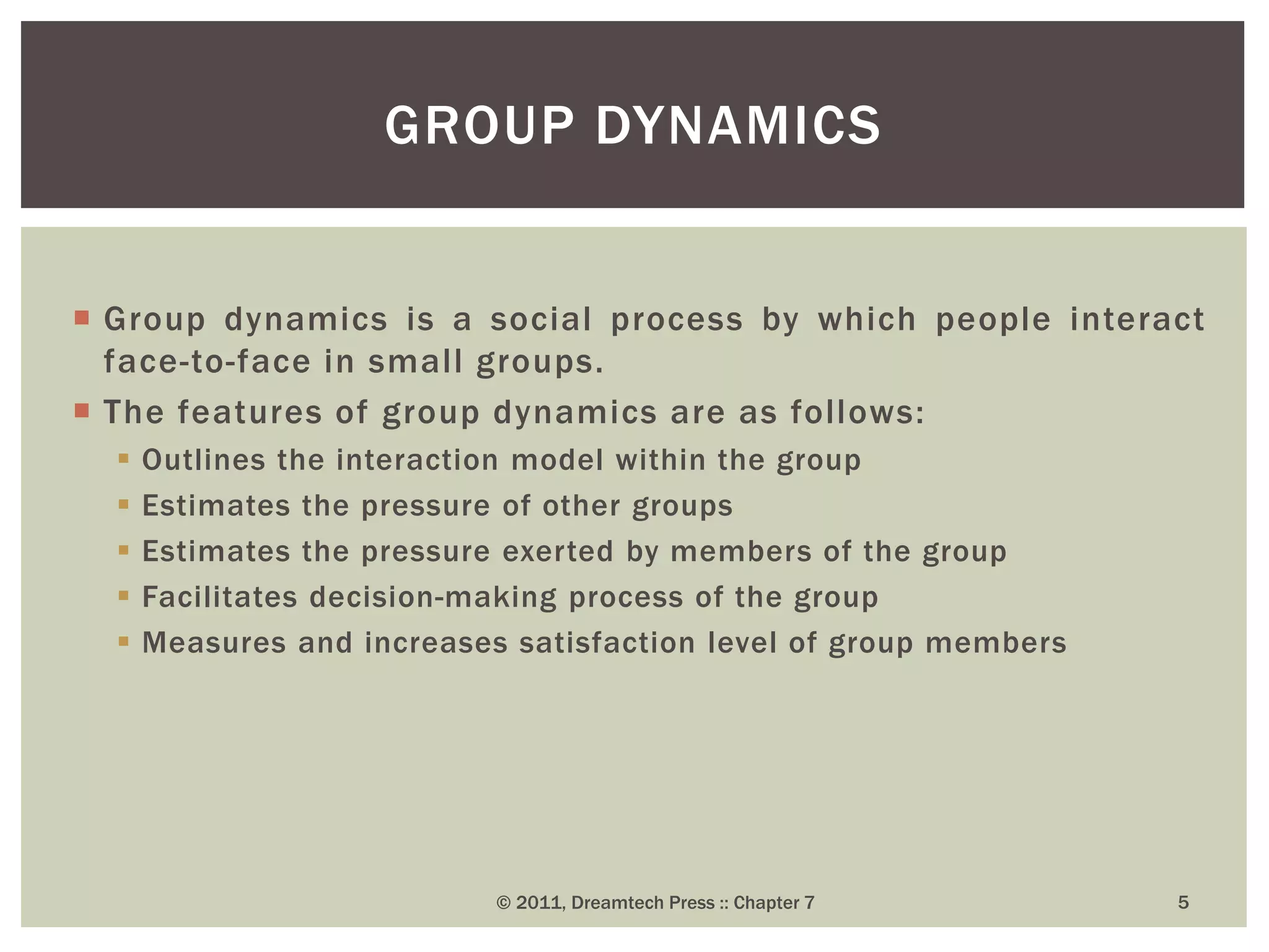  Group dynamics is a social process by which people interact
face-to-face in small groups.
 The features of group dynamics are as follows:
 Outlines the interaction model within the group
 Estimates the pressure of other groups
 Estimates the pressure exerted by members of the group
 Facilitates decision-making process of the group
 Measures and increases satisfaction level of group members
GROUP DYNAMICS
© 2011, Dreamtech Press :: Chapter 7 5
 