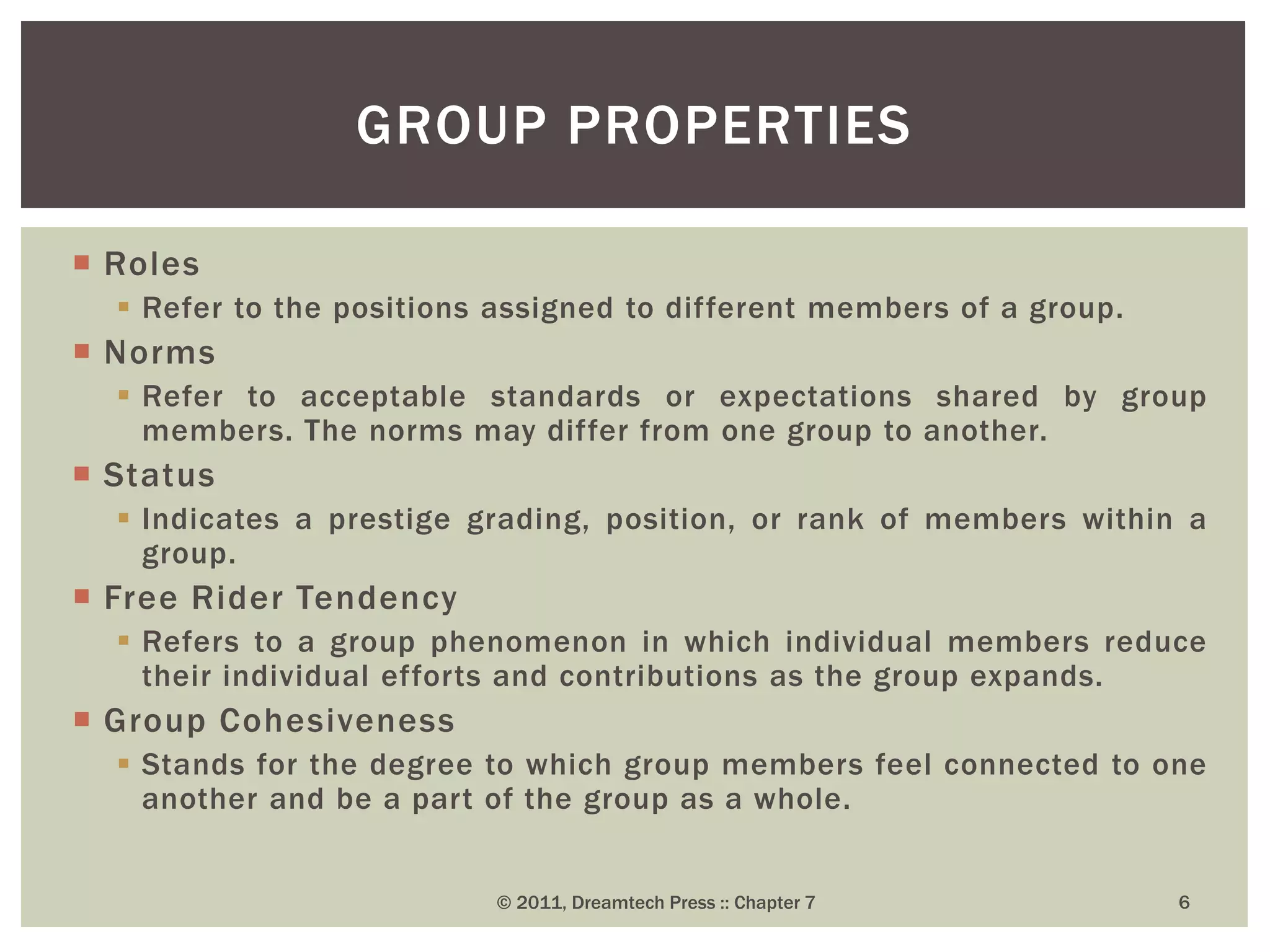  Roles
 Refer to the positions assigned to different members of a group.
 Norms
 Refer to acceptable standards or expectations shared by group
members. The norms may differ from one group to another.
 Status
 Indicates a prestige grading, position, or rank of members within a
group.
 Free Rider Tendency
 Refers to a group phenomenon in which individual members reduce
their individual efforts and contributions as the group expands.
 Group Cohesiveness
 Stands for the degree to which group members feel connected to one
another and be a part of the group as a whole.
GROUP PROPERTIES
© 2011, Dreamtech Press :: Chapter 7 6
 