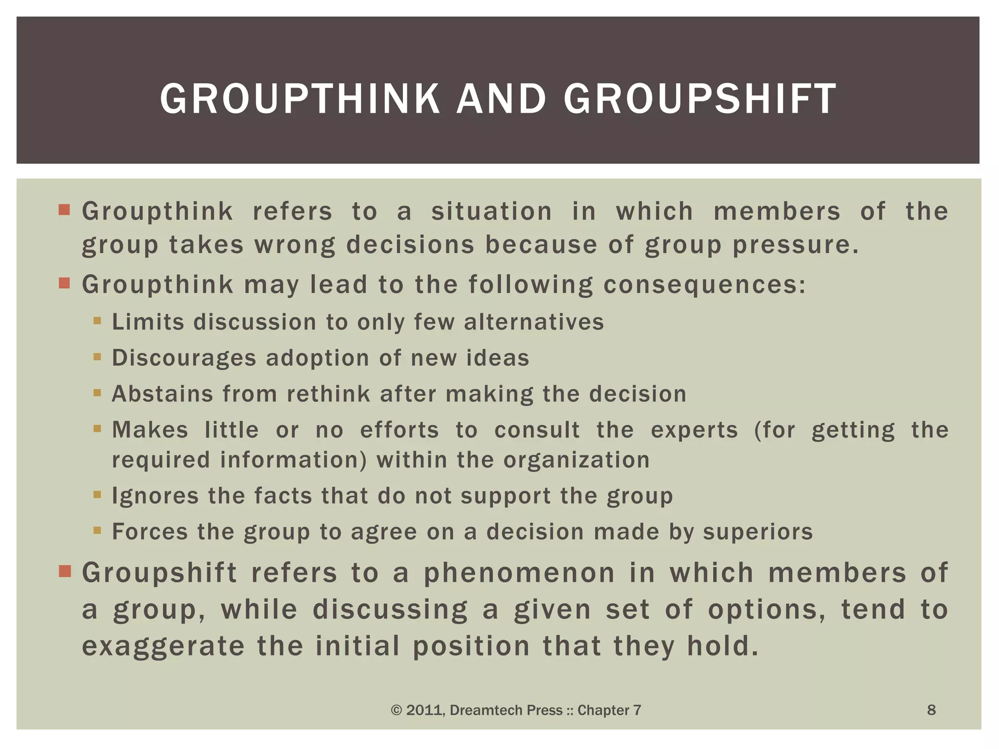  Groupthink refers to a situation in which members of the
group takes wrong decisions because of group pressure.
 Groupthink may lead to the following consequences:
 Limits discussion to only few alternatives
 Discourages adoption of new ideas
 Abstains from rethink after making the decision
 Makes little or no efforts to consult the experts (for getting the
required information) within the organization
 Ignores the facts that do not support the group
 Forces the group to agree on a decision made by superiors
 Groupshift refers to a phenomenon in which members of
a group, while discussing a given set of options, tend to
exaggerate the initial position that they hold.
GROUPTHINK AND GROUPSHIFT
© 2011, Dreamtech Press :: Chapter 7 8
 