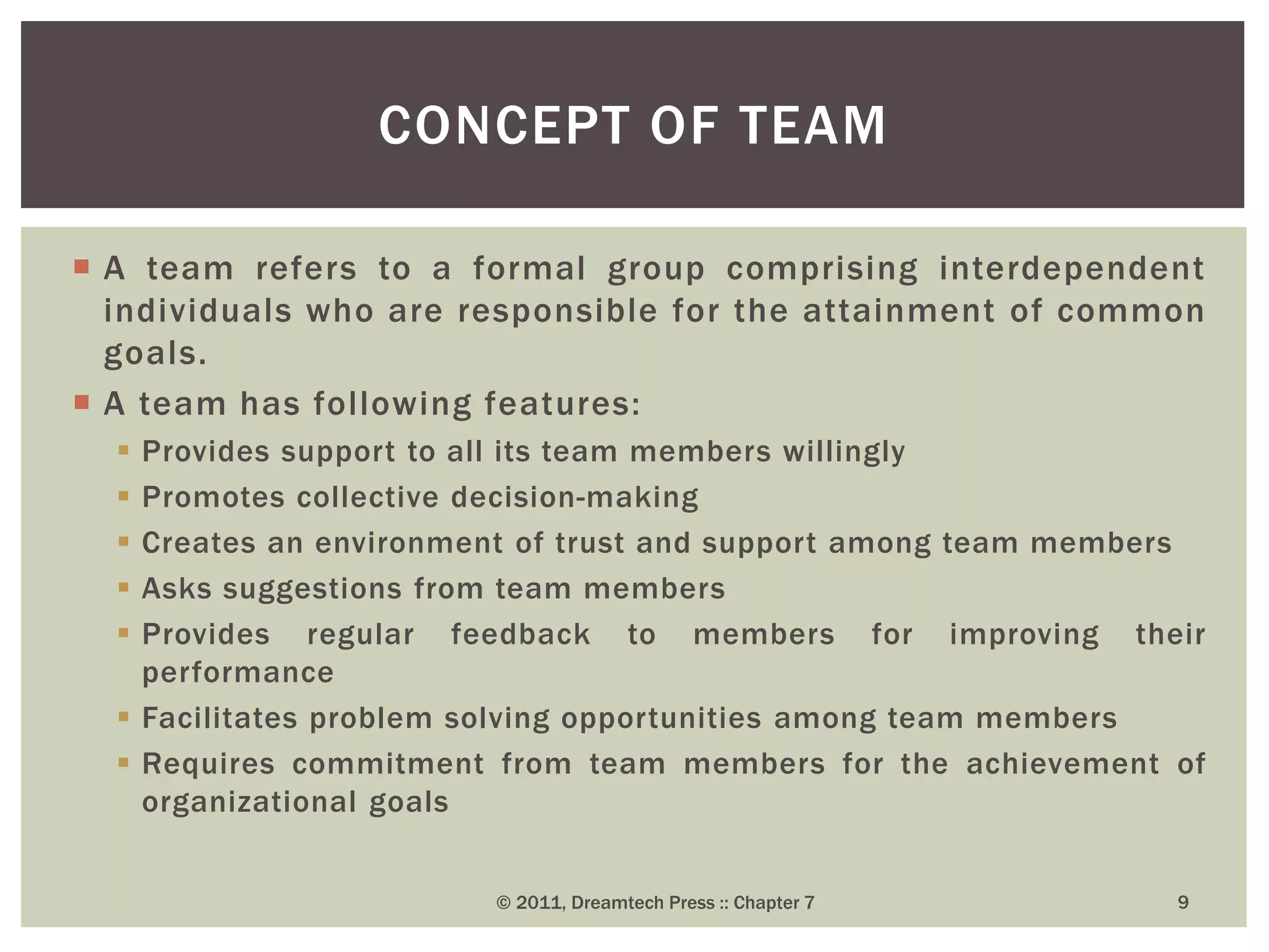  A team refers to a formal group comprising interdependent
individuals who are responsible for the attainment of common
goals.
 A team has following features:
 Provides support to all its team members willingly
 Promotes collective decision-making
 Creates an environment of trust and support among team members
 Asks suggestions from team members
 Provides regular feedback to members for improving their
performance
 Facilitates problem solving opportunities among team members
 Requires commitment from team members for the achievement of
organizational goals
CONCEPT OF TEAM
© 2011, Dreamtech Press :: Chapter 7 9
 