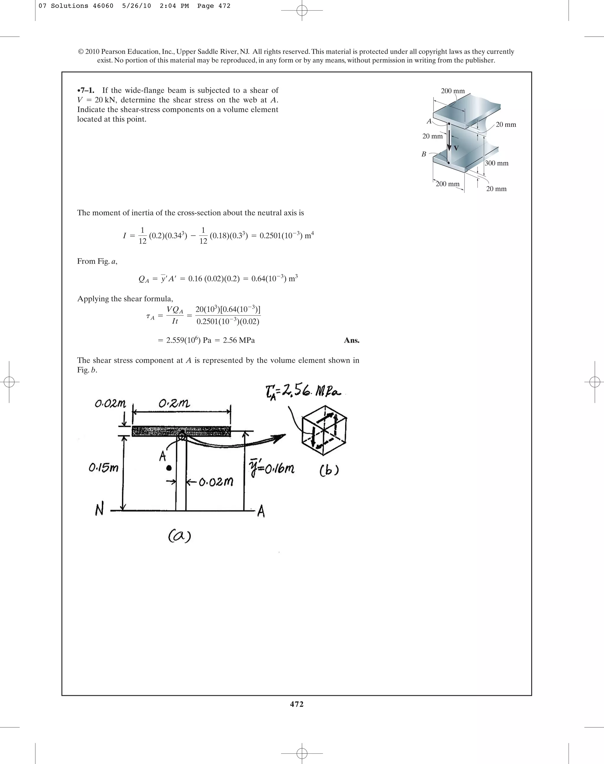 472
© 2010 Pearson Education, Inc., Upper Saddle River, NJ. All rights reserved.This material is protected under all copyright laws as they currently
exist. No portion of this material may be reproduced, in any form or by any means, without permission in writing from the publisher.
The moment of inertia of the cross-section about the neutral axis is
From Fig. a,
Applying the shear formula,
Ans.
The shear stress component at A is represented by the volume element shown in
Fig. b.
= 2.559(106
) Pa = 2.56 MPa
tA =
VQA
It
=
20(103
)[0.64(10-3
)]
0.2501(10-3
)(0.02)
QA = y¿A¿ = 0.16 (0.02)(0.2) = 0.64(10-3
) m3
I =
1
12
(0.2)(0.343
) -
1
12
(0.18)(0.33
) = 0.2501(10-3
) m4
•7–1. If the wide-flange beam is subjected to a shear of
determine the shear stress on the web at A.
Indicate the shear-stress components on a volume element
located at this point.
V = 20 kN,
A
B
V
20 mm
20 mm
20 mm
300 mm
200 mm
200 mm
07 Solutions 46060 5/26/10 2:04 PM Page 472
 