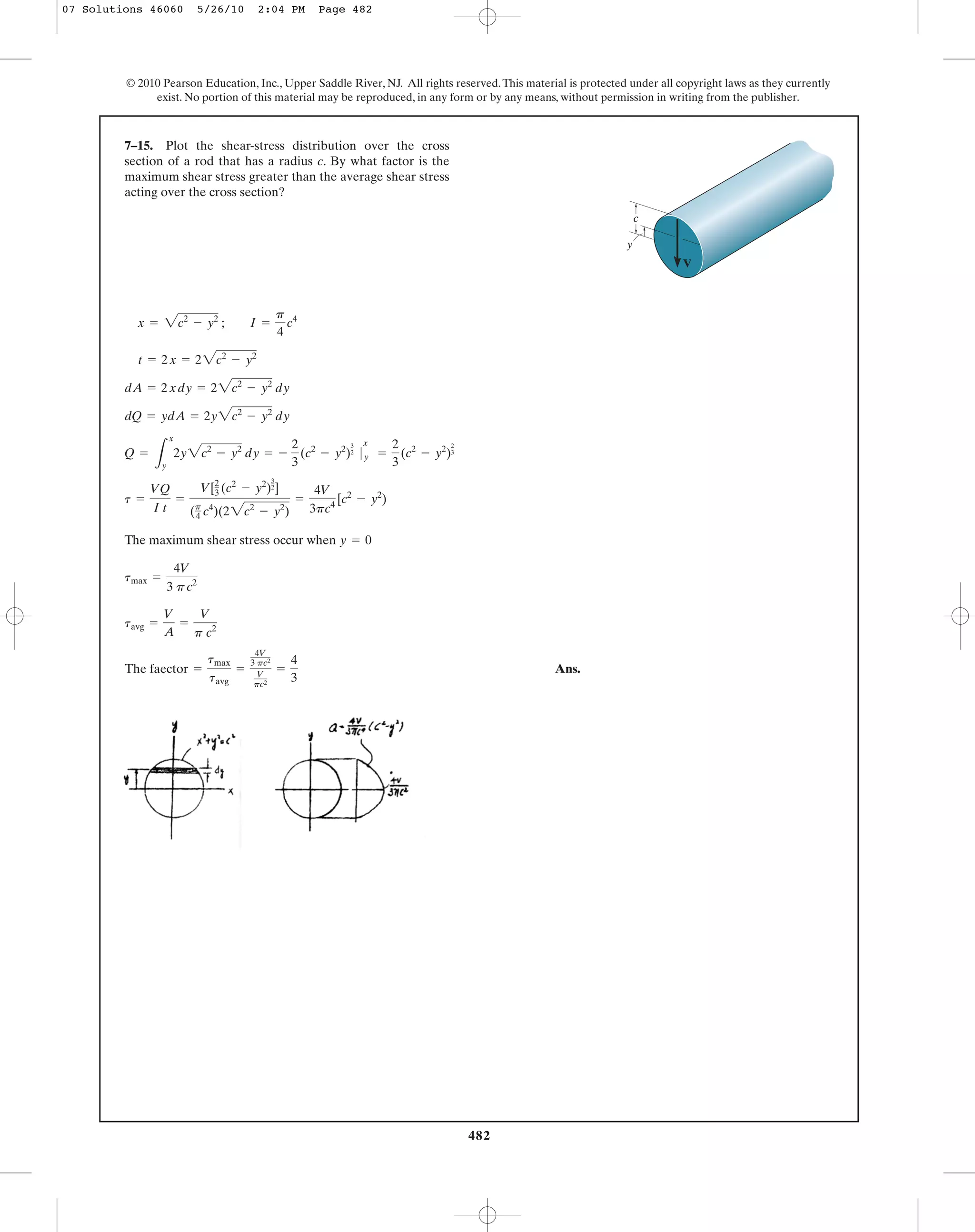 482
© 2010 Pearson Education, Inc., Upper Saddle River, NJ. All rights reserved.This material is protected under all copyright laws as they currently
exist. No portion of this material may be reproduced, in any form or by any means, without permission in writing from the publisher.
The maximum shear stress occur when
Ans.The faector =
tmax
tavg
=
4V
3 pc2
V
pc2
=
4
3
tavg =
V
A
=
V
p c2
tmax =
4V
3 pc2
y = 0
t =
VQ
I t
=
V[2
3 (c2
- y2
)
3
2]
(p
4 c4
)(22c2
- y2
)
=
4V
3pc4
[c2
- y2
)
Q =
L
x
y
2y2c2
- y2
dy = -
2
3
(c2
- y2
)
3
2 |
x
y =
2
3
(c2
- y2
)
2
3
dQ = ydA = 2y2c2
- y2
dy
dA = 2xdy = 22c2
- y2
dy
t = 2x = 22c2
- y2
x = 2c2
- y2
; I =
p
4
c4
7–15. Plot the shear-stress distribution over the cross
section of a rod that has a radius c. By what factor is the
maximum shear stress greater than the average shear stress
acting over the cross section?
c
V
y
07 Solutions 46060 5/26/10 2:04 PM Page 482
 