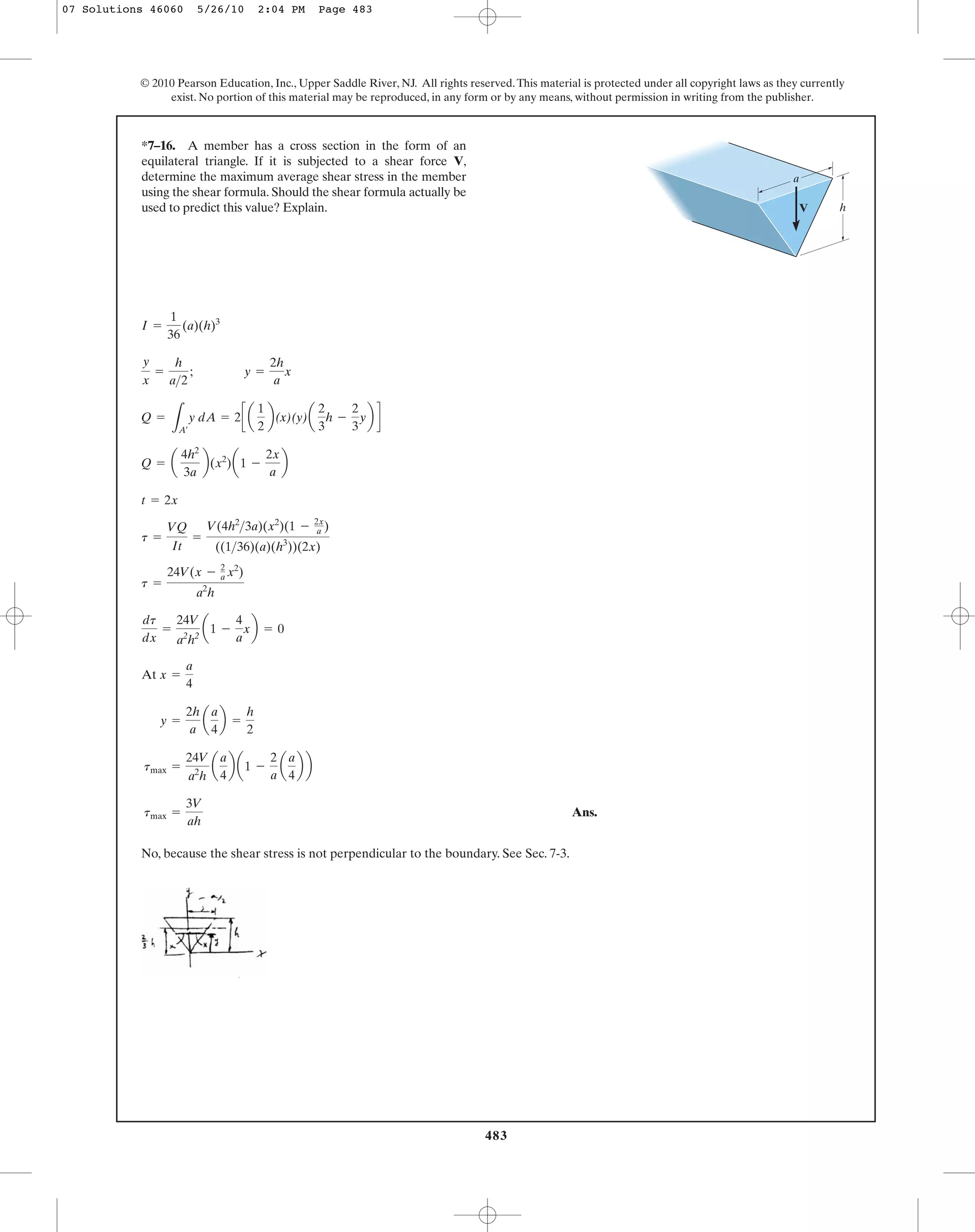 483
© 2010 Pearson Education, Inc., Upper Saddle River, NJ. All rights reserved.This material is protected under all copyright laws as they currently
exist. No portion of this material may be reproduced, in any form or by any means, without permission in writing from the publisher.
Ans.
No, because the shear stress is not perpendicular to the boundary. See Sec. 7-3.
tmax =
3V
ah
tmax =
24V
a2
h
a
a
4
b a1 -
2
a
a
a
4
b b
y =
2h
a
a
a
4
b =
h
2
At x =
a
4
dt
dx
=
24V
a2
h2
a1 -
4
a
xb = 0
t =
24V(x - 2
a x2
)
a2
h
t =
VQ
It
=
V(4h2
>3a)(x2
)(1 - 2x
a )
((1>36)(a)(h3
))(2x)
t = 2x
Q = a
4h2
3a
b(x2
)a1 -
2x
a
b
Q =
LA¿
y dA = 2c a
1
2
b(x)(y)a
2
3
h -
2
3
yb d
y
x
=
h
a>2
; y =
2h
a
x
I =
1
36
(a)(h)3
*7–16. A member has a cross section in the form of an
equilateral triangle. If it is subjected to a shear force V,
determine the maximum average shear stress in the member
using the shear formula. Should the shear formula actually be
used to predict this value? Explain. V
a
h
07 Solutions 46060 5/26/10 2:04 PM Page 483
 