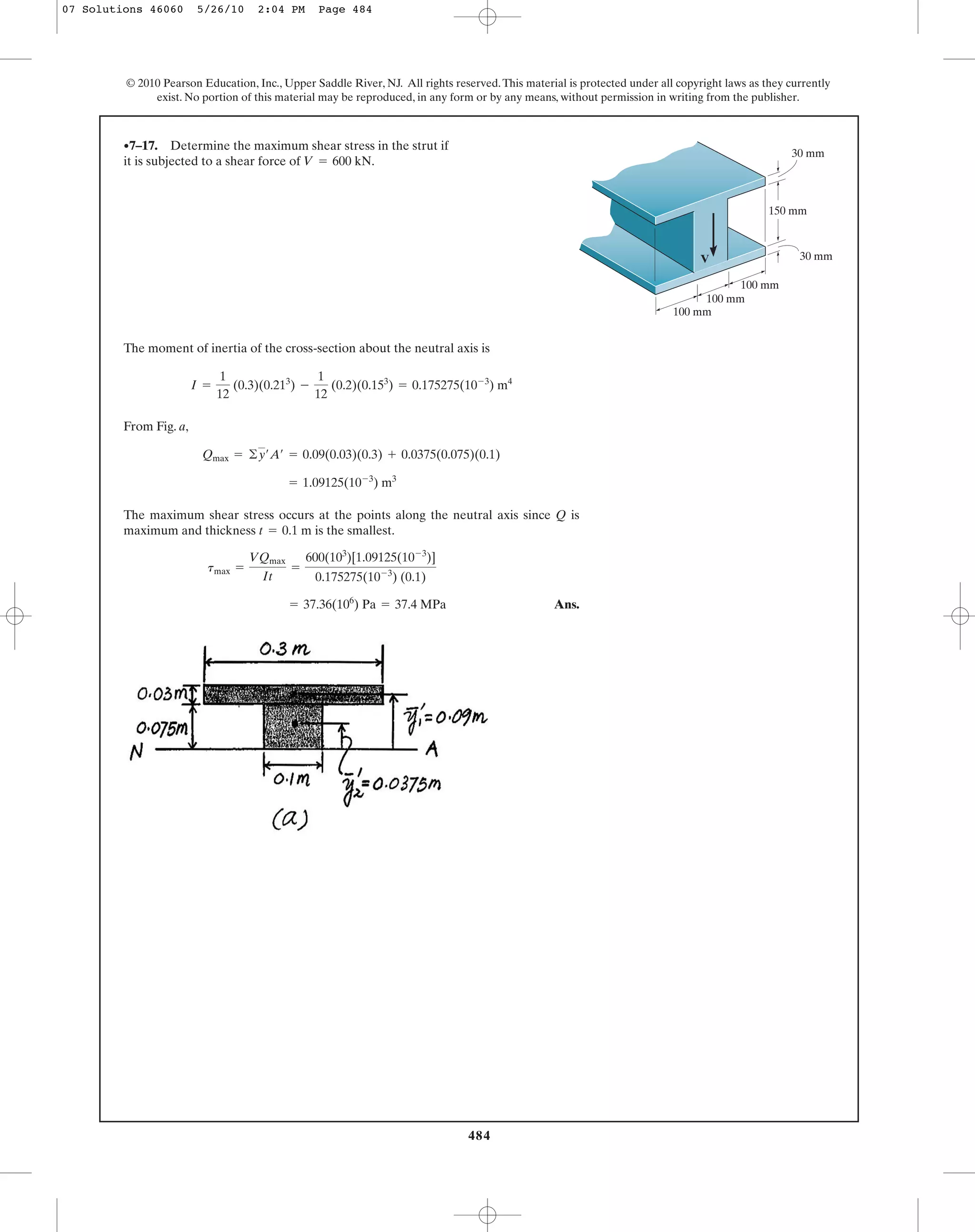 484
© 2010 Pearson Education, Inc., Upper Saddle River, NJ. All rights reserved.This material is protected under all copyright laws as they currently
exist. No portion of this material may be reproduced, in any form or by any means, without permission in writing from the publisher.
The moment of inertia of the cross-section about the neutral axis is
From Fig. a,
The maximum shear stress occurs at the points along the neutral axis since Q is
maximum and thickness is the smallest.
Ans.= 37.36(106
) Pa = 37.4 MPa
tmax =
VQmax
It
=
600(103
)[1.09125(10-3
)]
0.175275(10-3
) (0.1)
t = 0.1 m
= 1.09125(10-3
) m3
Qmax = ©y¿A¿ = 0.09(0.03)(0.3) + 0.0375(0.075)(0.1)
I =
1
12
(0.3)(0.213
) -
1
12
(0.2)(0.153
) = 0.175275(10-3
) m4
•7–17. Determine the maximum shear stress in the strut if
it is subjected to a shear force of V = 600 kN.
V
150 mm
30 mm
100 mm
100 mm
100 mm
30 mm
07 Solutions 46060 5/26/10 2:04 PM Page 484
 
