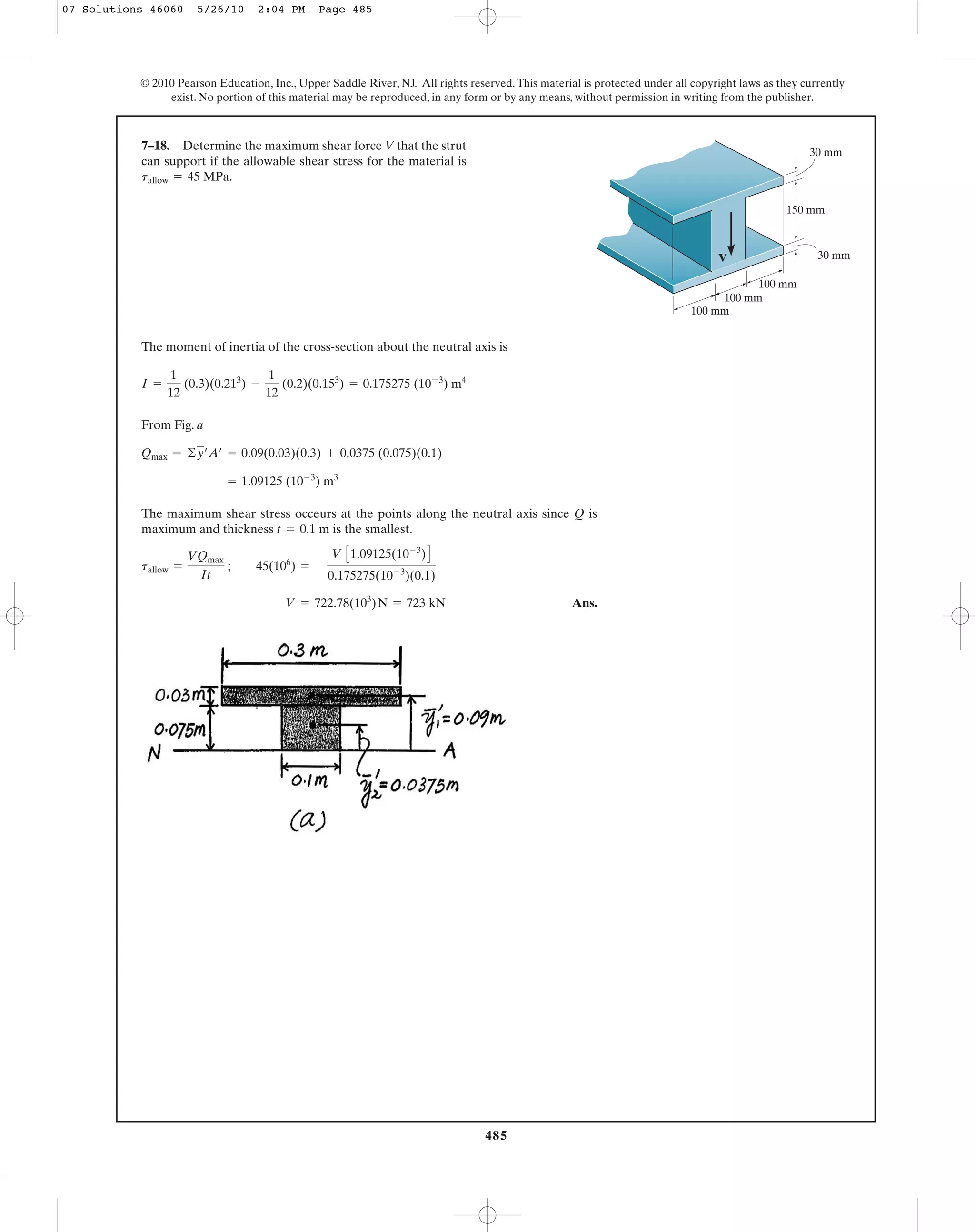 485
© 2010 Pearson Education, Inc., Upper Saddle River, NJ. All rights reserved.This material is protected under all copyright laws as they currently
exist. No portion of this material may be reproduced, in any form or by any means, without permission in writing from the publisher.
The moment of inertia of the cross-section about the neutral axis is
From Fig. a
The maximum shear stress occeurs at the points along the neutral axis since Q is
maximum and thickness is the smallest.
Ans.V = 722.78(103
)N = 723 kN
tallow =
VQmax
It
; 45(106
) =
V C1.09125(10-3
)D
0.175275(10-3
)(0.1)
t = 0.1 m
= 1.09125 (10-3
) m3
Qmax = ©y¿A¿ = 0.09(0.03)(0.3) + 0.0375 (0.075)(0.1)
I =
1
12
(0.3)(0.213
) -
1
12
(0.2)(0.153
) = 0.175275 (10-3
) m4
7–18. Determine the maximum shear force V that the strut
can support if the allowable shear stress for the material is
tallow = 45 MPa.
V
150 mm
30 mm
100 mm
100 mm
100 mm
30 mm
07 Solutions 46060 5/26/10 2:04 PM Page 485
 