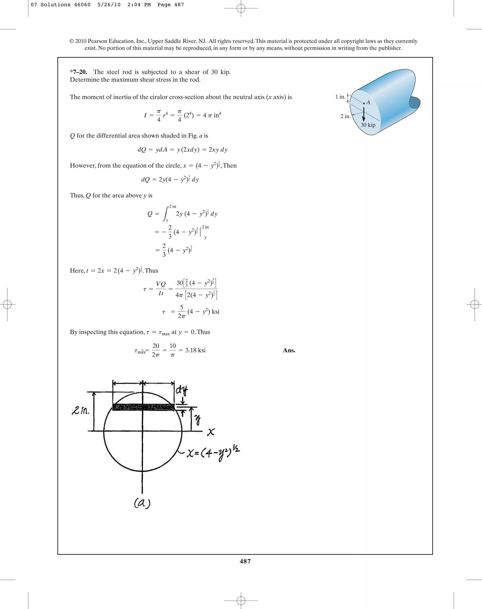 487
© 2010 Pearson Education, Inc., Upper Saddle River, NJ. All rights reserved.This material is protected under all copyright laws as they currently
exist. No portion of this material may be reproduced, in any form or by any means, without permission in writing from the publisher.
The moment of inertia of the ciralor cross-section about the neutral axis (x axis) is
Q for the differential area shown shaded in Fig. a is
However, from the equation of the circle, ,Then
Thus, Q for the area above y is
Here, .Thus
By inspecting this equation, at .Thus
Ans.tmax¿ =
20
2p
=
10
p
= 3.18 ksi
y = 0t = tmax
t =
5
2p
(4 - y2
) ksi
t =
VQ
It
=
30C2
3 (4 - y2
)
3
2
D
4p C2(4 - y2
)
1
2
D
t = 2x = 2(4 - y2
)
1
2
=
2
3
(4 - y2
)
3
2
= -
2
3
(4 - y2
)
3
2
Η
2 in
y
Q =
L
2 in
y
2y (4 - y2
)
1
2 dy
dQ = 2y(4 - y2
)
1
2 dy
x = (4 - y2
)
1
2
dQ = ydA = y(2xdy) = 2xy dy
I =
p
4
r4
=
p
4
(24
) = 4 p in4
*7–20. The steel rod is subjected to a shear of 30 kip.
Determine the maximum shear stress in the rod.
30 kip
2 in.
1 in.
A
07 Solutions 46060 5/26/10 2:04 PM Page 487
 