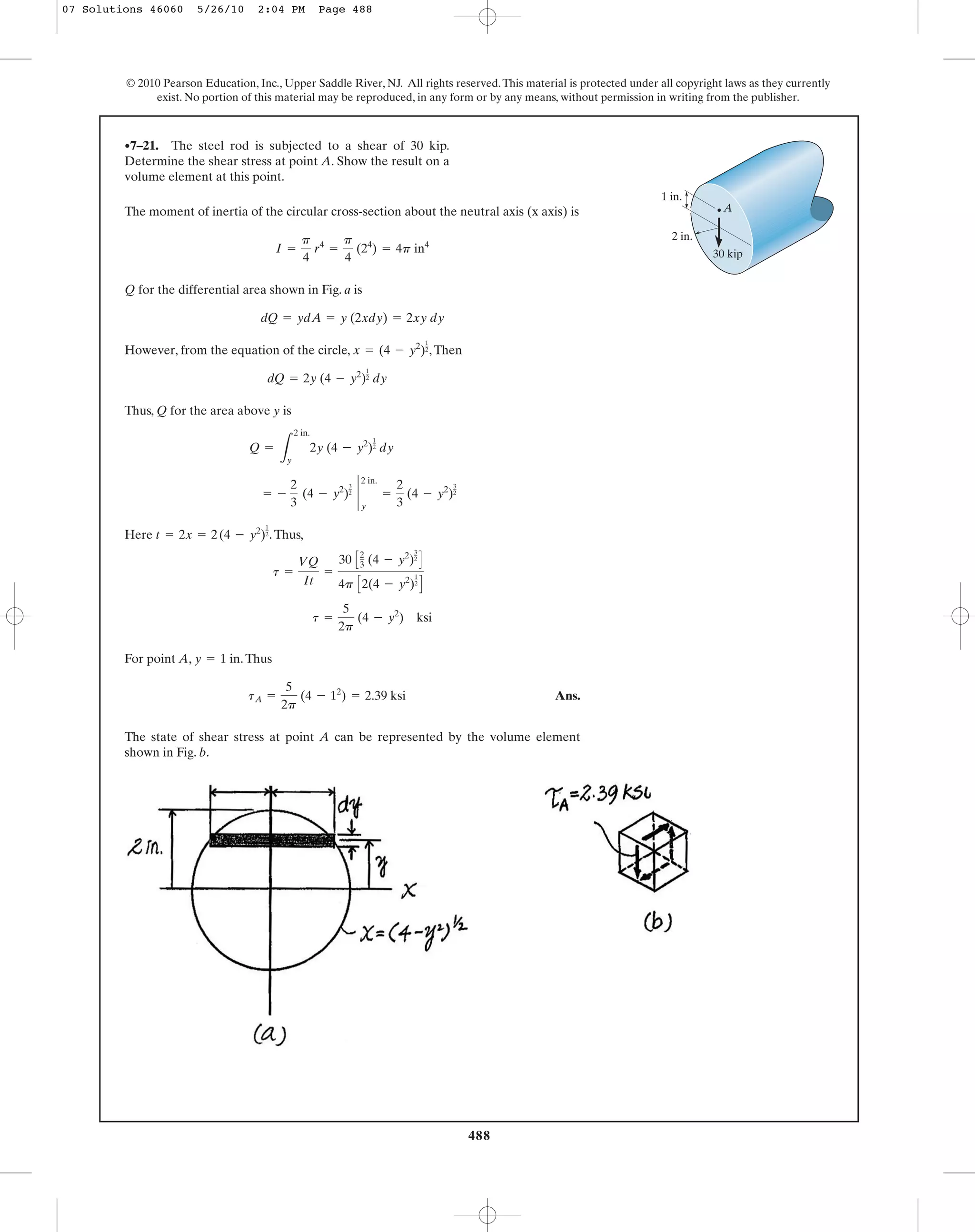 The moment of inertia of the circular cross-section about the neutral axis (x axis) is
Q for the differential area shown in Fig. a is
However, from the equation of the circle, ,Then
Thus, Q for the area above y is
Here .Thus,
For point A, .Thus
Ans.
The state of shear stress at point A can be represented by the volume element
shown in Fig. b.
tA =
5
2p
(4 - 12
) = 2.39 ksi
y = 1 in
t =
5
2p
(4 - y2
) ksi
t =
VQ
It
=
30 C2
3 (4 - y2
)
3
2
D
4p C2(4 - y2
)
1
2
D
t = 2x = 2(4 - y2
)
1
2
= -
2
3
(4 - y2
)
3
2
`
2 in.
y
=
2
3
(4 - y2
)
3
2
Q =
L
2 in.
y
2y (4 - y2
)
1
2 dy
dQ = 2y (4 - y2
)
1
2 dy
x = (4 - y2
)
1
2
dQ = ydA = y (2xdy) = 2xy dy
I =
p
4
r4
=
p
4
(24
) = 4p in4
•7–21. The steel rod is subjected to a shear of 30 kip.
Determine the shear stress at point A. Show the result on a
volume element at this point.
488
© 2010 Pearson Education, Inc., Upper Saddle River, NJ. All rights reserved.This material is protected under all copyright laws as they currently
exist. No portion of this material may be reproduced, in any form or by any means, without permission in writing from the publisher.
30 kip
2 in.
1 in.
A
07 Solutions 46060 5/26/10 2:04 PM Page 488
 
